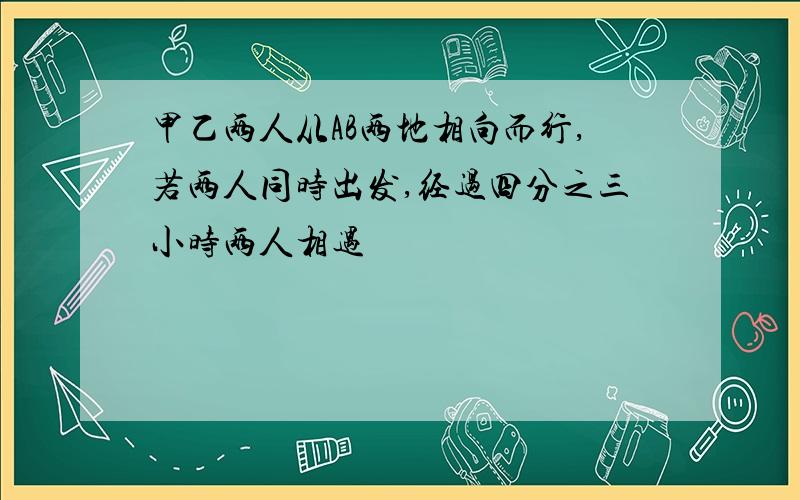 甲乙两人从AB两地相向而行,若两人同时出发,经过四分之三小时两人相遇