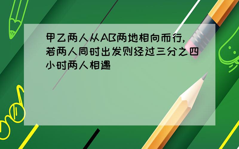 甲乙两人从AB两地相向而行,若两人同时出发则经过三分之四小时两人相遇