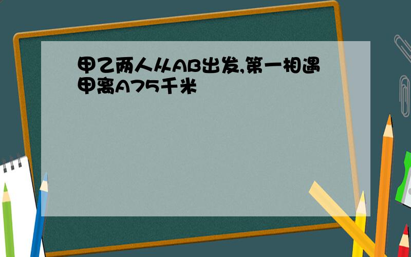 甲乙两人从AB出发,第一相遇甲离A75千米