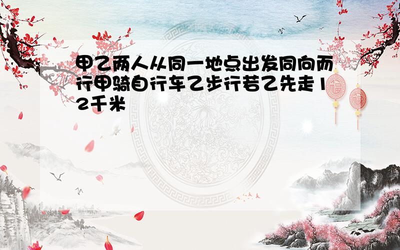 甲乙两人从同一地点出发同向而行甲骑自行车乙步行若乙先走12千米