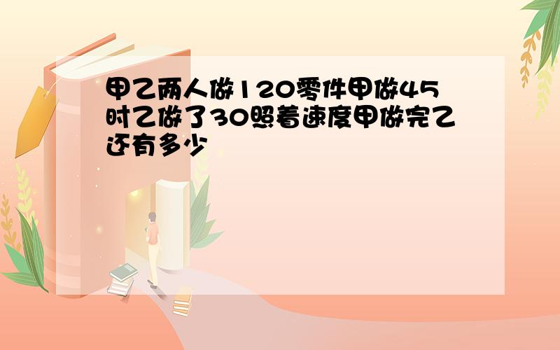 甲乙两人做120零件甲做45时乙做了30照着速度甲做完乙还有多少