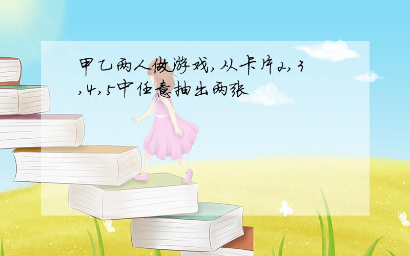 甲乙两人做游戏,从卡片2,3,4,5中任意抽出两张