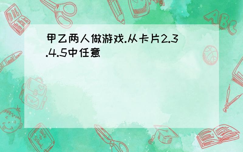 甲乙两人做游戏.从卡片2.3.4.5中任意