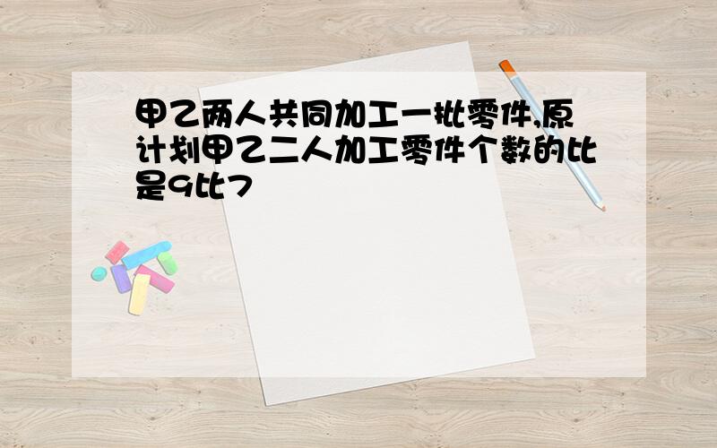 甲乙两人共同加工一批零件,原计划甲乙二人加工零件个数的比是9比7