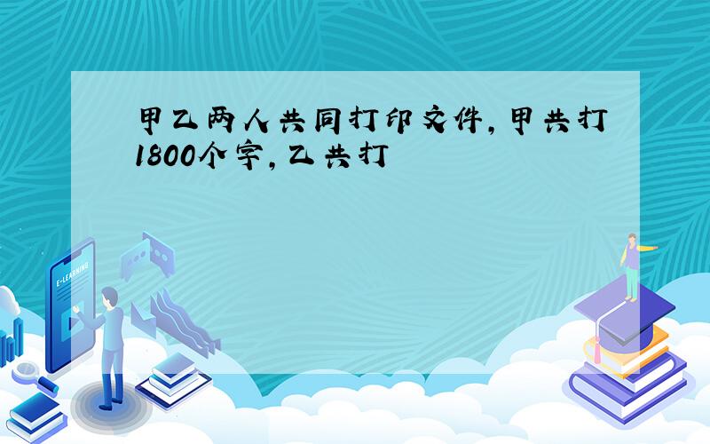 甲乙两人共同打印文件,甲共打1800个字,乙共打