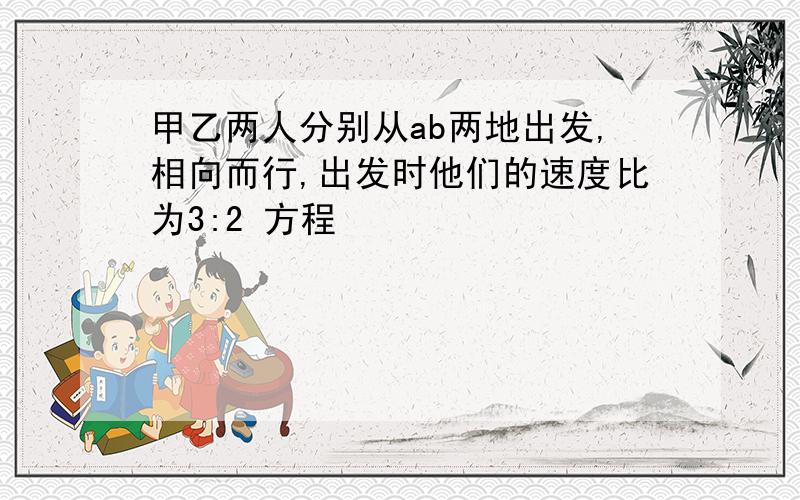 甲乙两人分别从ab两地出发,相向而行,出发时他们的速度比为3:2 方程