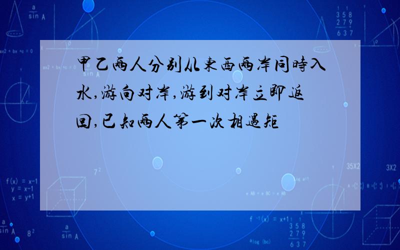 甲乙两人分别从东西两岸同时入水,游向对岸,游到对岸立即返回,已知两人第一次相遇矩