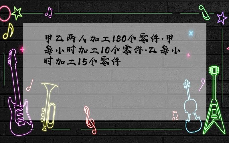 甲乙两人加工180个零件.甲每小时加工10个零件.乙每小时加工15个零件