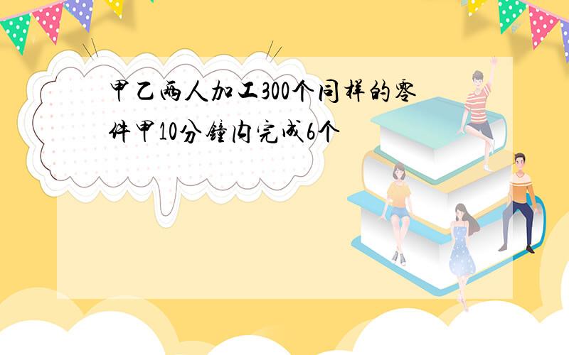 甲乙两人加工300个同样的零件甲10分钟内完成6个