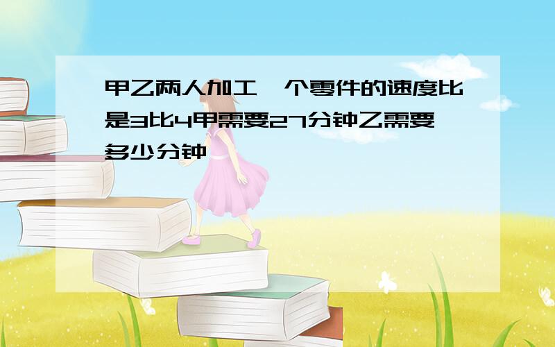 甲乙两人加工一个零件的速度比是3比4甲需要27分钟乙需要多少分钟