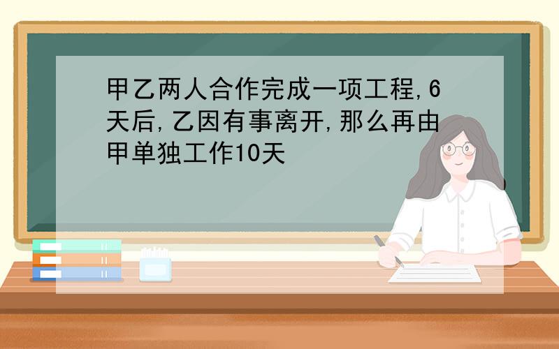 甲乙两人合作完成一项工程,6天后,乙因有事离开,那么再由甲单独工作10天