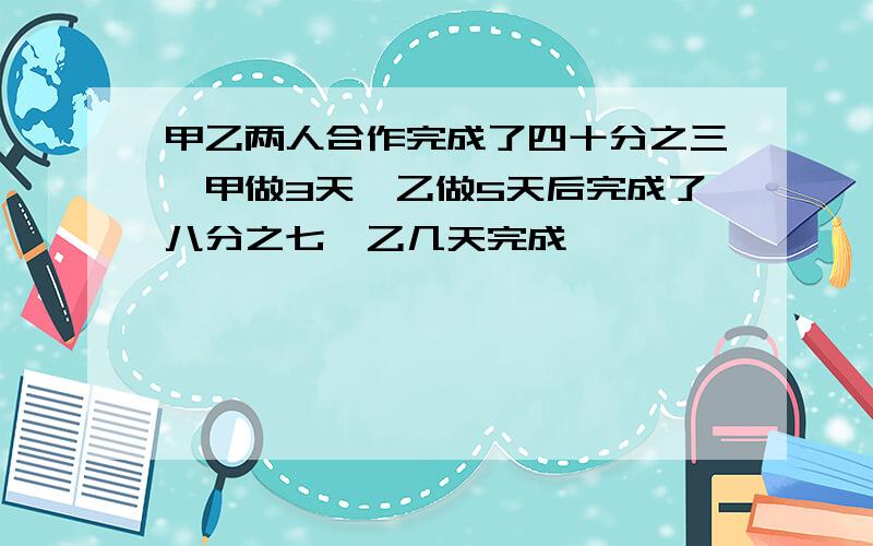 甲乙两人合作完成了四十分之三,甲做3天,乙做5天后完成了八分之七,乙几天完成