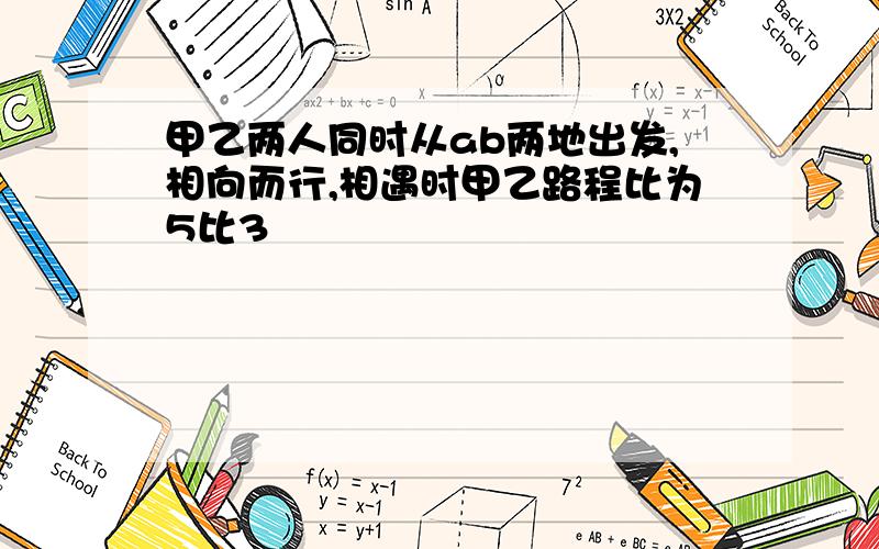 甲乙两人同时从ab两地出发,相向而行,相遇时甲乙路程比为5比3