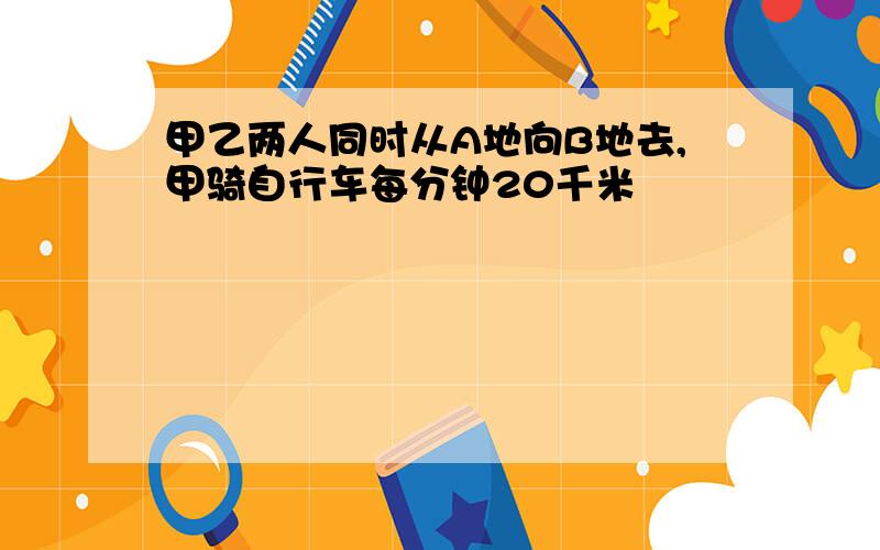 甲乙两人同时从A地向B地去,甲骑自行车每分钟20千米