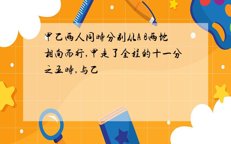 甲乙两人同时分别从A B两地相向而行,甲走了全程的十一分之五时,与乙