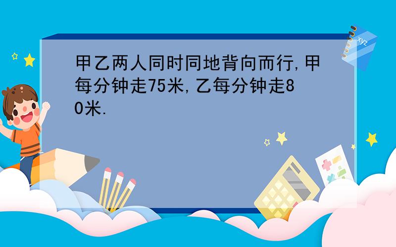 甲乙两人同时同地背向而行,甲每分钟走75米,乙每分钟走80米.