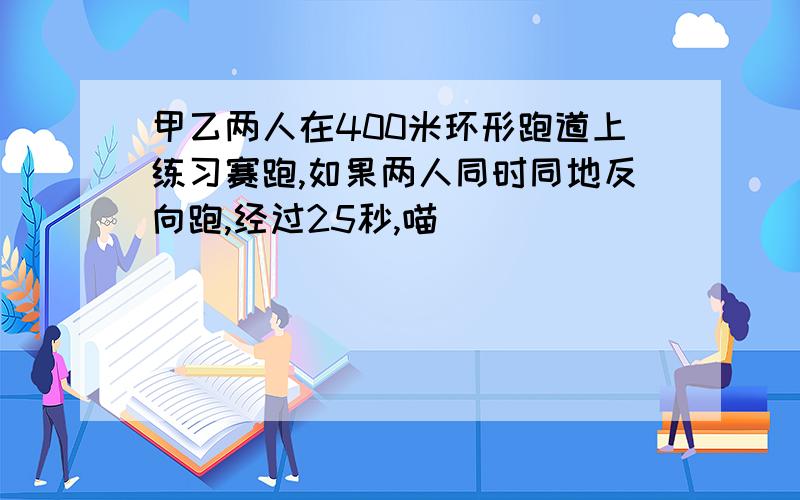 甲乙两人在400米环形跑道上练习赛跑,如果两人同时同地反向跑,经过25秒,喵