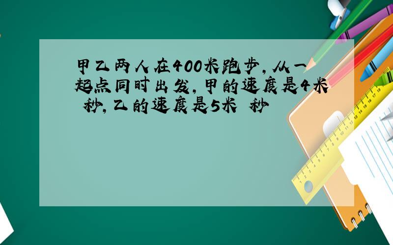 甲乙两人在400米跑步,从一起点同时出发,甲的速度是4米 秒,乙的速度是5米 秒