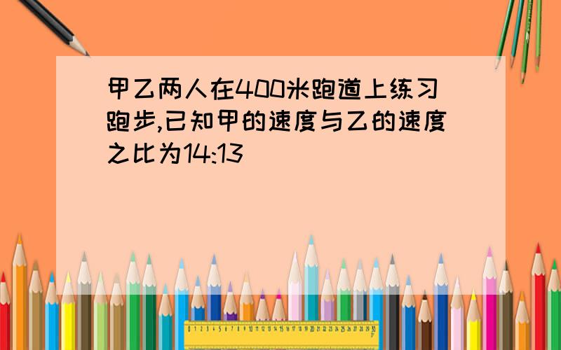 甲乙两人在400米跑道上练习跑步,已知甲的速度与乙的速度之比为14:13