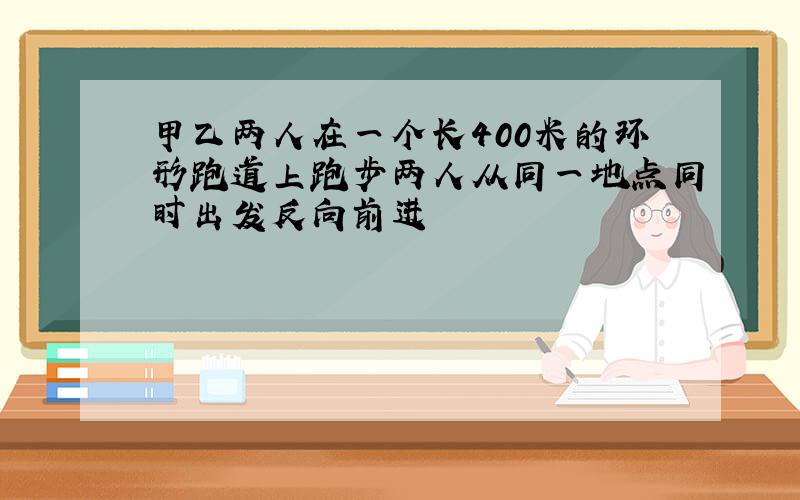 甲乙两人在一个长400米的环形跑道上跑步两人从同一地点同时出发反向前进