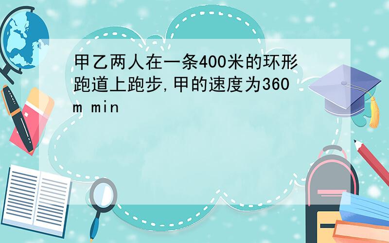 甲乙两人在一条400米的环形跑道上跑步,甲的速度为360m min