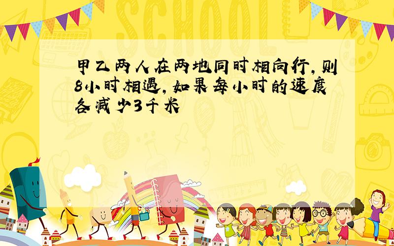 甲乙两人在两地同时相向行,则8小时相遇,如果每小时的速度各减少3千米