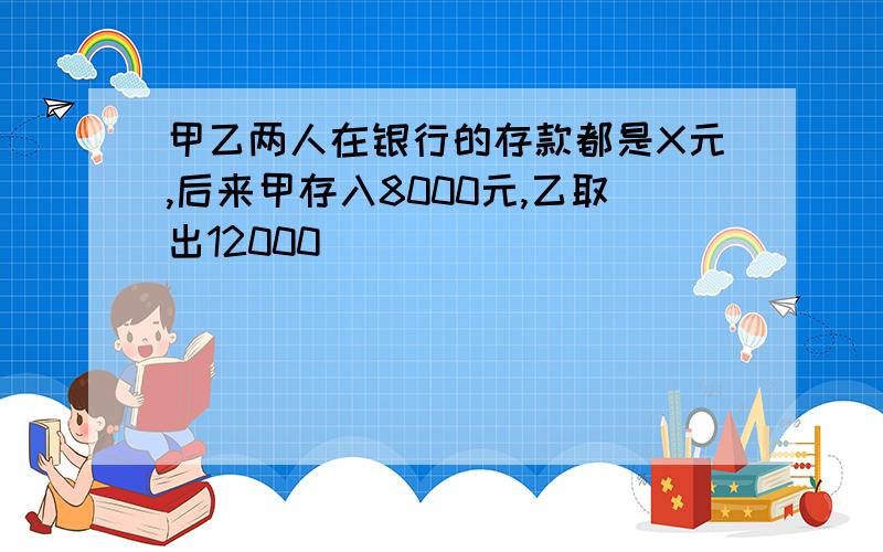 甲乙两人在银行的存款都是X元,后来甲存入8000元,乙取出12000