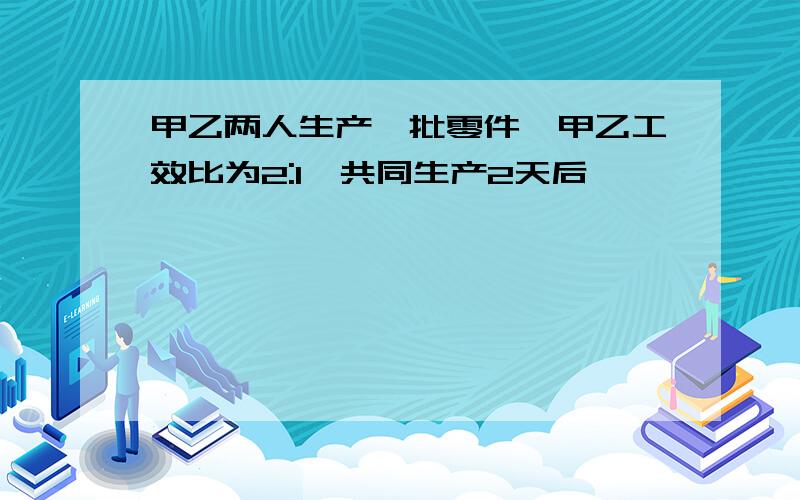 甲乙两人生产一批零件,甲乙工效比为2:1,共同生产2天后