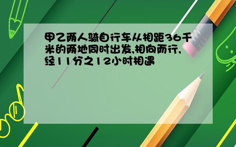 甲乙两人骑自行车从相距36千米的两地同时出发,相向而行,经11分之12小时相遇