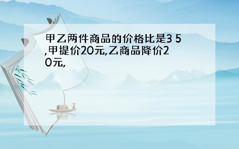 甲乙两件商品的价格比是3 5,甲提价20元,乙商品降价20元,