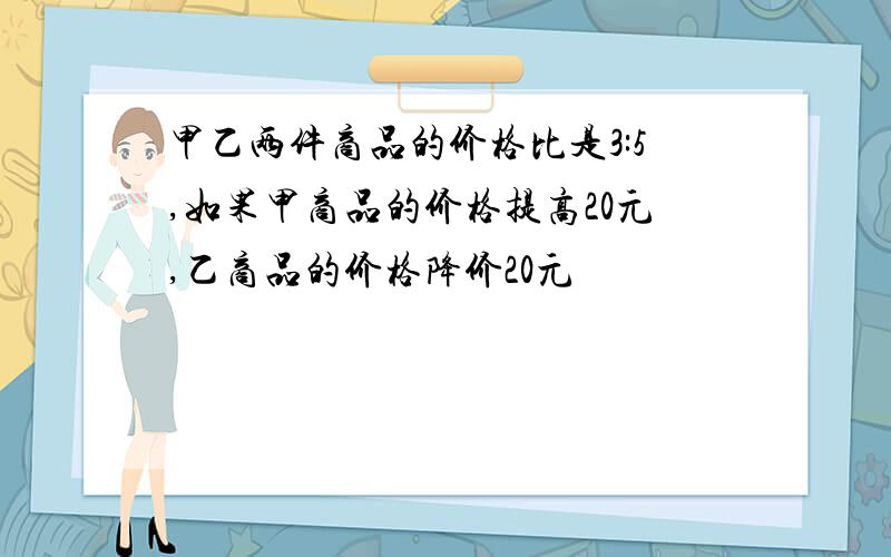 甲乙两件商品的价格比是3:5,如果甲商品的价格提高20元,乙商品的价格降价20元