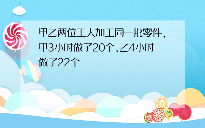 甲乙两位工人加工同一批零件,甲3小时做了20个,乙4小时做了22个