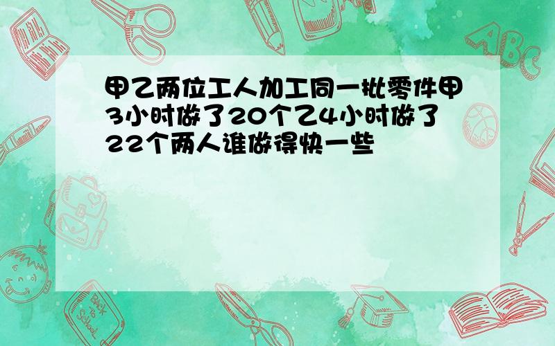 甲乙两位工人加工同一批零件甲3小时做了20个乙4小时做了22个两人谁做得快一些