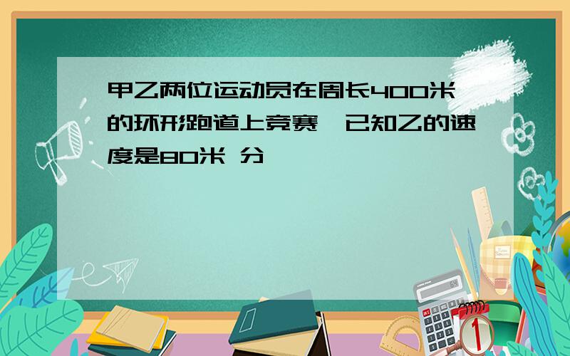 甲乙两位运动员在周长400米的环形跑道上竞赛,已知乙的速度是80米 分,