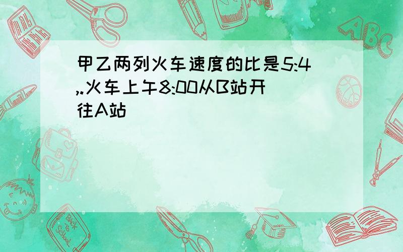 甲乙两列火车速度的比是5:4,.火车上午8:00从B站开往A站