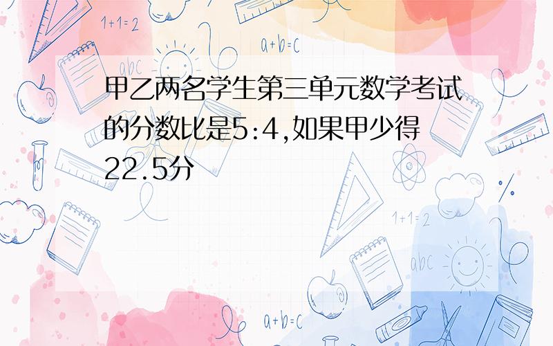 甲乙两名学生第三单元数学考试的分数比是5:4,如果甲少得22.5分