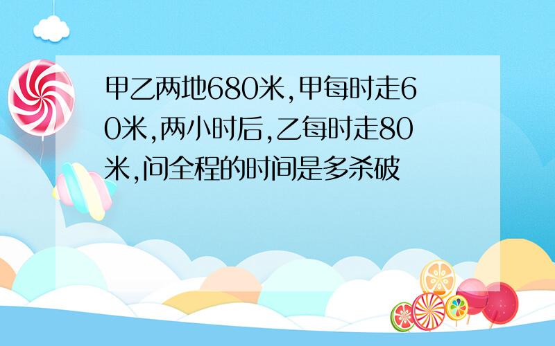 甲乙两地680米,甲每时走60米,两小时后,乙每时走80米,问全程的时间是多杀破