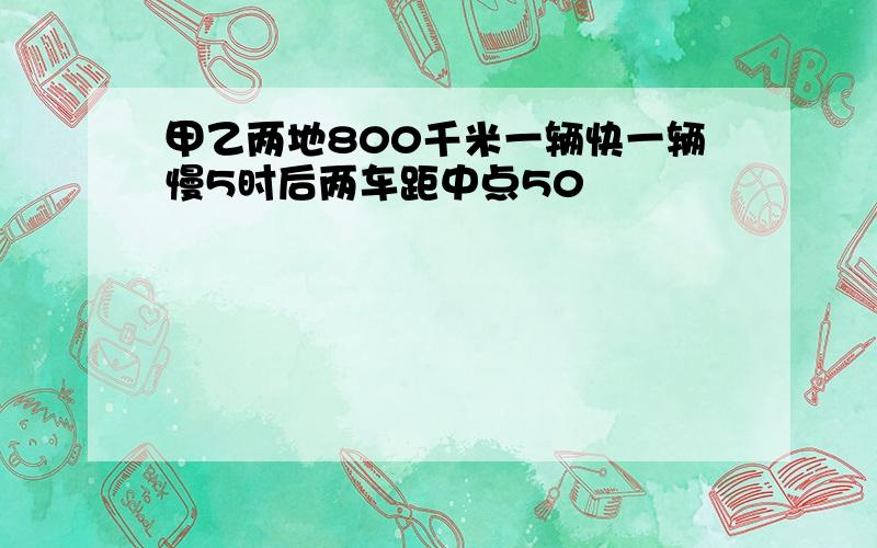 甲乙两地800千米一辆快一辆慢5时后两车距中点50