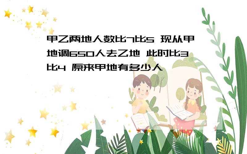 甲乙两地人数比7比5 现从甲地调650人去乙地 此时比3比4 原来甲地有多少人