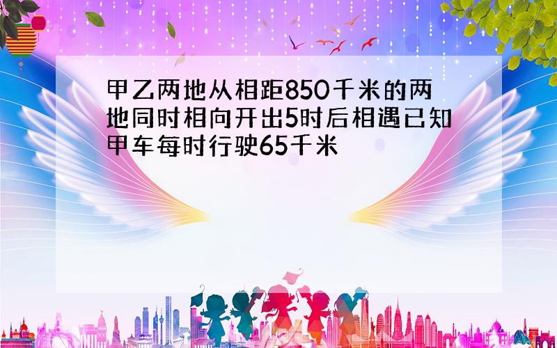 甲乙两地从相距850千米的两地同时相向开出5时后相遇已知甲车每时行驶65千米