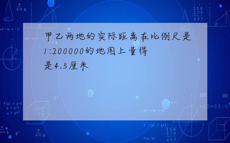 甲乙两地的实际距离在比例尺是1:200000的地图上量得是4.5厘米