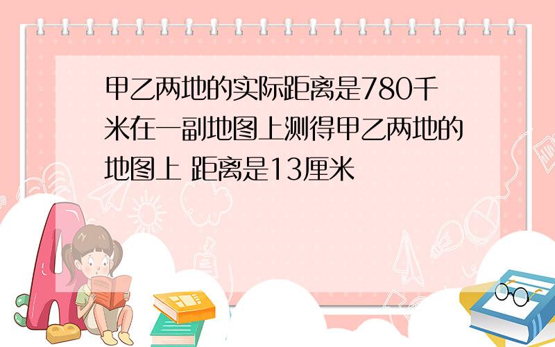 甲乙两地的实际距离是780千米在一副地图上测得甲乙两地的地图上 距离是13厘米