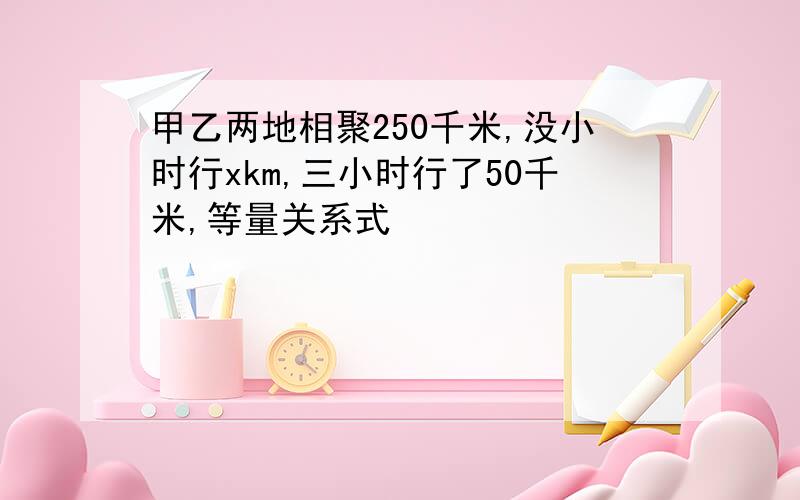 甲乙两地相聚250千米,没小时行xkm,三小时行了50千米,等量关系式