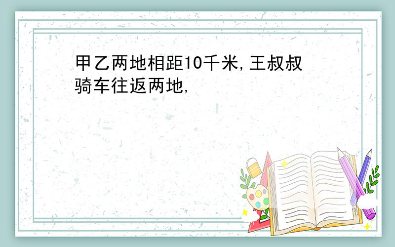 甲乙两地相距10千米,王叔叔骑车往返两地,