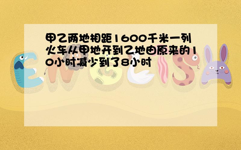 甲乙两地相距1600千米一列火车从甲地开到乙地由原来的10小时减少到了8小时