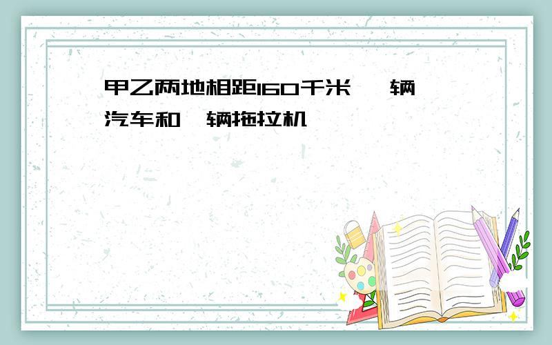 甲乙两地相距160千米 一辆汽车和一辆拖拉机