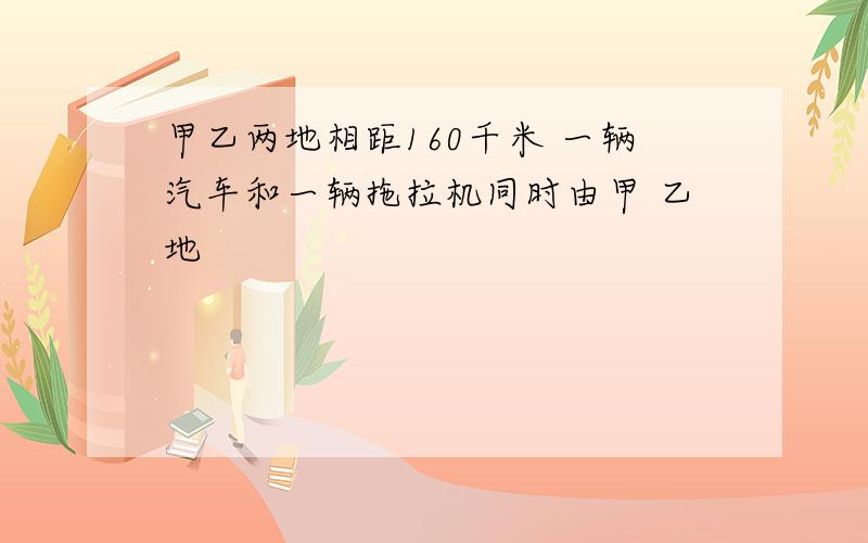 甲乙两地相距160千米 一辆汽车和一辆拖拉机同时由甲 乙地