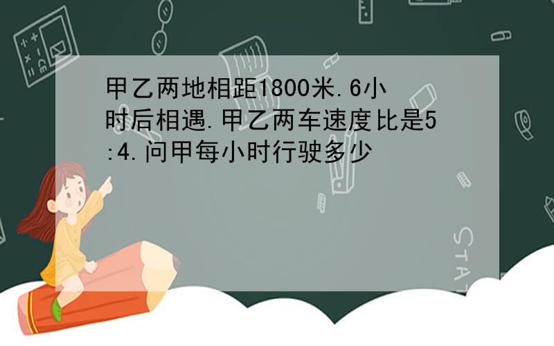 甲乙两地相距1800米.6小时后相遇.甲乙两车速度比是5:4.问甲每小时行驶多少