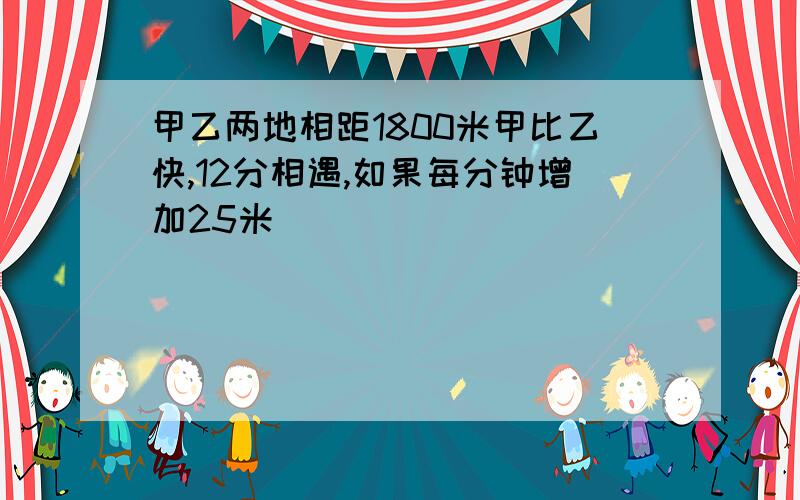 甲乙两地相距1800米甲比乙快,12分相遇,如果每分钟增加25米