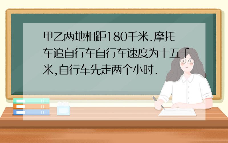 甲乙两地相距180千米.摩托车追自行车自行车速度为十五千米,自行车先走两个小时.